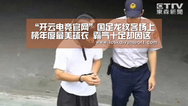 “开云电竞官网”国足龙纹客场上榜年度最美球衣 霸气十足却因这个理由而惨遭弃用(图2) 开云电竞平台