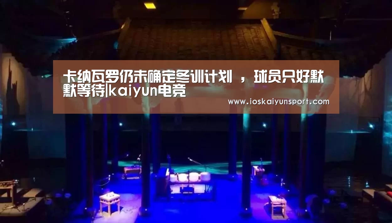 卡纳瓦罗仍未确定冬训计划 ,球员只好默默等待|kaiyun电竞(图1) 开云电竞官网