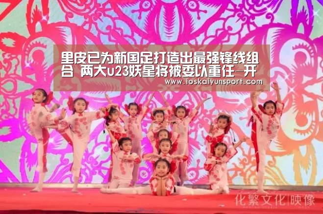 里皮已为新国足打造出最强锋线组合 两大u23妖星将被委以重任-开云电竞官网(图1) 开云电竞平台