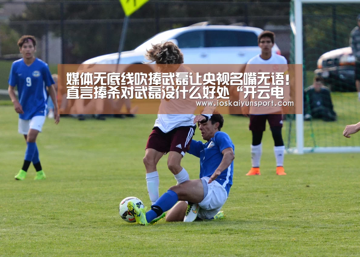 媒体无底线吹捧武磊让央视名嘴无语!直言捧杀对武磊没什么好处“开云电竞官网”(图1) 开云电竞平台